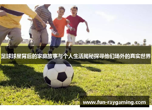 足球球星背后的家庭故事与个人生活揭秘探寻他们场外的真实世界
