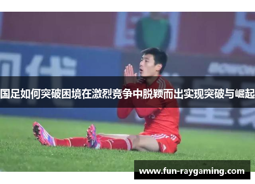 国足如何突破困境在激烈竞争中脱颖而出实现突破与崛起