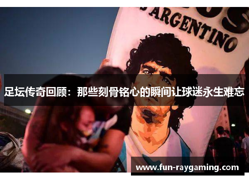足坛传奇回顾：那些刻骨铭心的瞬间让球迷永生难忘