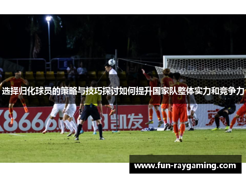 选择归化球员的策略与技巧探讨如何提升国家队整体实力和竞争力