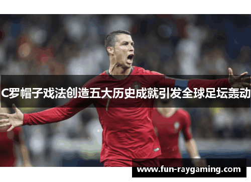 C罗帽子戏法创造五大历史成就引发全球足坛轰动