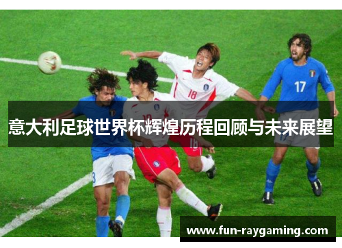 意大利足球世界杯辉煌历程回顾与未来展望 意大利足球世界杯辉煌历程回顾与未来展望
