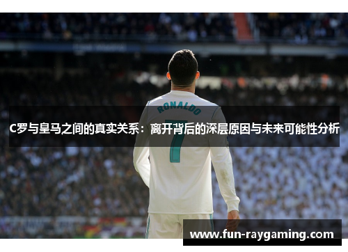 C罗与皇马之间的真实关系:离开背后的深层原因与未来可能性分析 C罗与皇马之间的真实关系:离开背后的深层原因与未来可能性分析