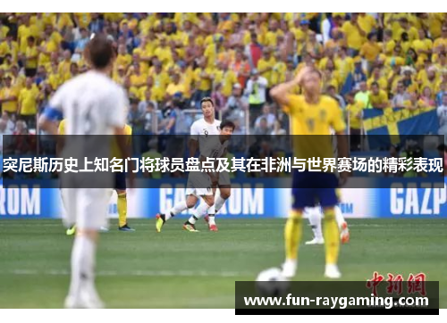 突尼斯历史上知名门将球员盘点及其在非洲与世界赛场的精彩表现