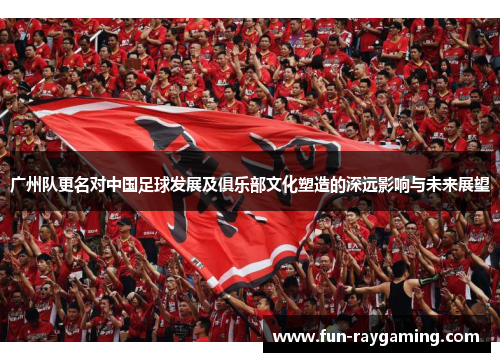 广州队更名对中国足球发展及俱乐部文化塑造的深远影响与未来展望 广州队更名对中国足球发展及俱乐部文化塑造的深远影响与未来展望