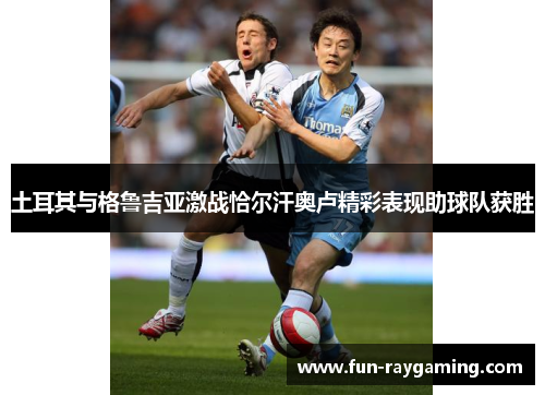 土耳其与格鲁吉亚激战恰尔汗奥卢精彩表现助球队获胜 土耳其与格鲁吉亚激战恰尔汗奥卢精彩表现助球队获胜