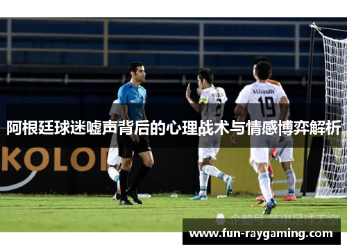 阿根廷球迷嘘声背后的心理战术与情感博弈解析 阿根廷球迷嘘声背后的心理战术与情感博弈解析