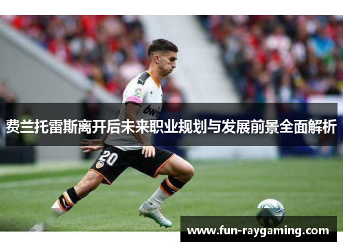 费兰托雷斯离开后未来职业规划与发展前景全面解析 费兰托雷斯离开后未来职业规划与发展前景全面解析