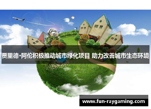 贾里德·阿伦积极推动城市绿化项目 助力改善城市生态环境 贾里德·阿伦积极推动城市绿化项目 助力改善城市生态环境