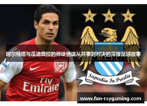 阿尔特塔与瓜迪奥拉的师徒情谊从共事到对决的深厚足球故事