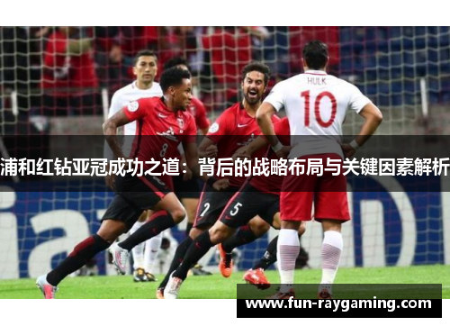 浦和红钻亚冠成功之道:背后的战略布局与关键因素解析 浦和红钻亚冠成功之道:背后的战略布局与关键因素解析