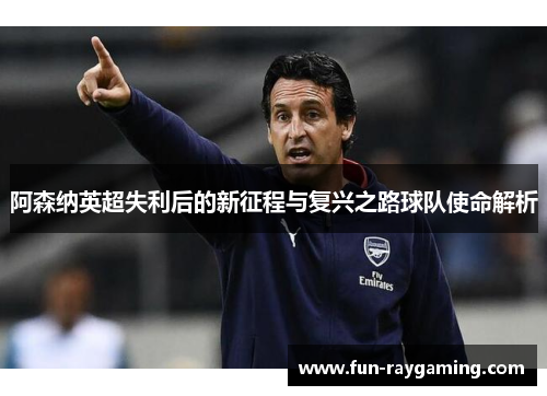 阿森纳英超失利后的新征程与复兴之路球队使命解析 阿森纳英超失利后的新征程与复兴之路球队使命解析