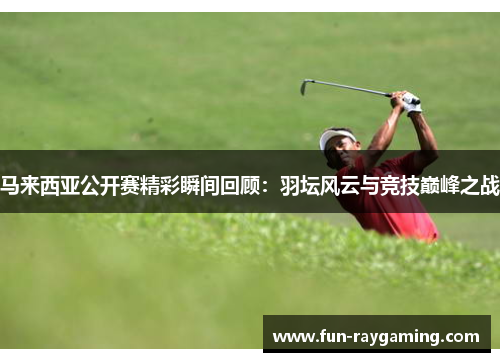 马来西亚公开赛精彩瞬间回顾：羽坛风云与竞技巅峰之战