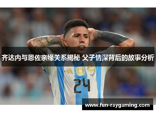 齐达内与恩佐亲缘关系揭秘 父子情深背后的故事分析