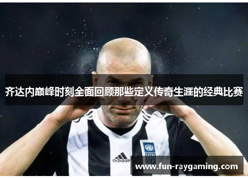 齐达内巅峰时刻全面回顾那些定义传奇生涯的经典比赛 齐达内巅峰时刻全面回顾那些定义传奇生涯的经典比赛